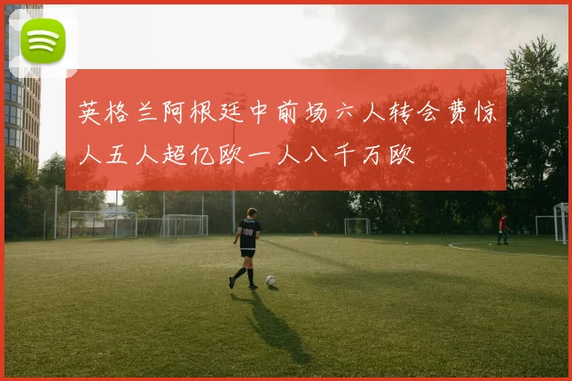 英格兰阿根廷中前场六人转会费惊人五人超亿欧一人八千万欧