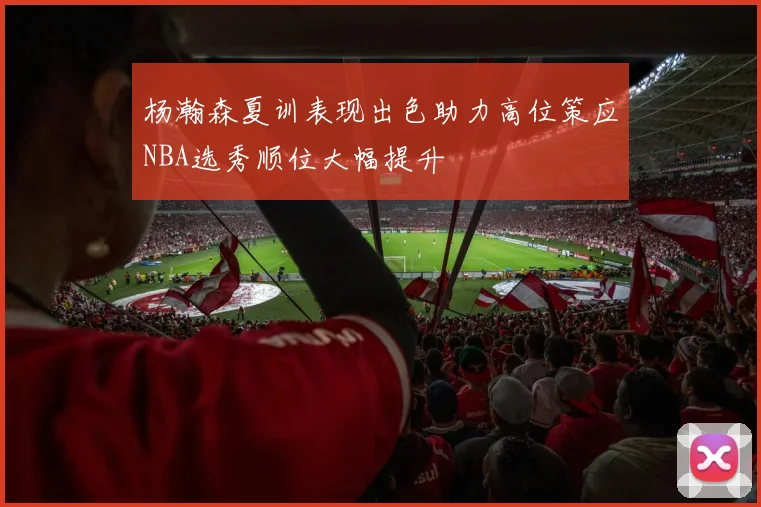 杨瀚森夏训表现出色助力高位策应NBA选秀顺位大幅提升