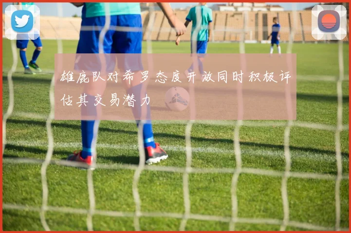 雄鹿队对希罗态度开放同时积极评估其交易潜力