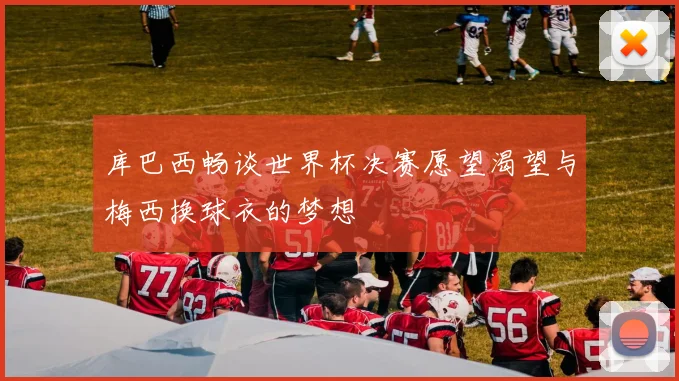 库巴西畅谈世界杯决赛愿望渴望与梅西换球衣的梦想