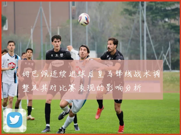 姆巴佩连续进球后皇马锋线战术调整及其对比赛表现的影响分析