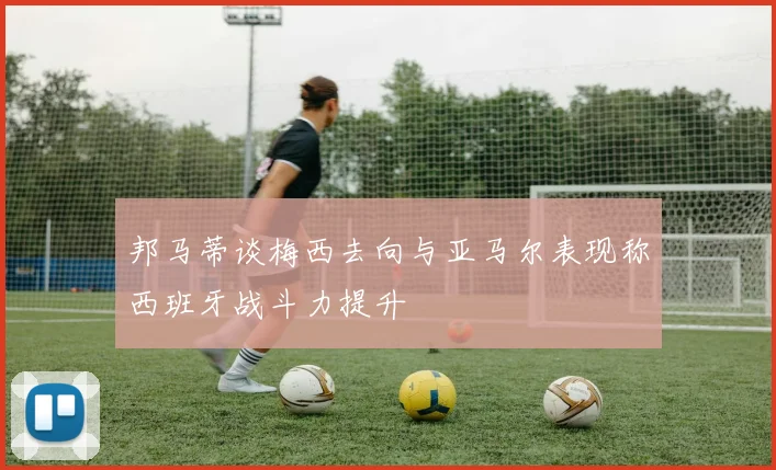 邦马蒂谈梅西去向与亚马尔表现称西班牙战斗力提升
