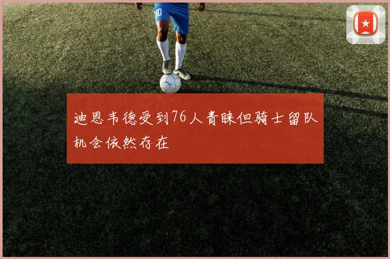 迪恩韦德受到76人青睐但骑士留队机会依然存在