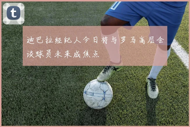 迪巴拉经纪人今日将与罗马高层会谈球员未来成焦点