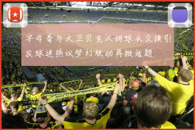 字母哥与大卫贝克汉姆球衣交换引发球迷热议梦幻联动再掀话题