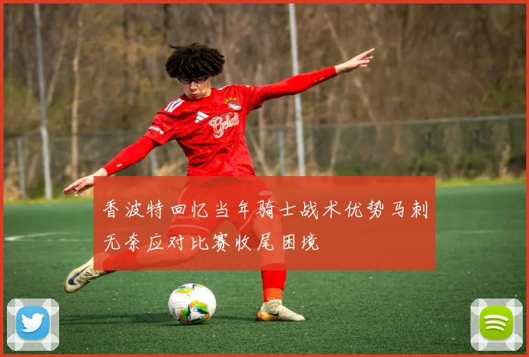 香波特回忆当年骑士战术优势马刺无奈应对比赛收尾困境