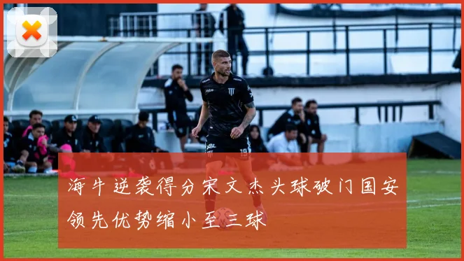 海牛逆袭得分宋文杰头球破门国安领先优势缩小至三球