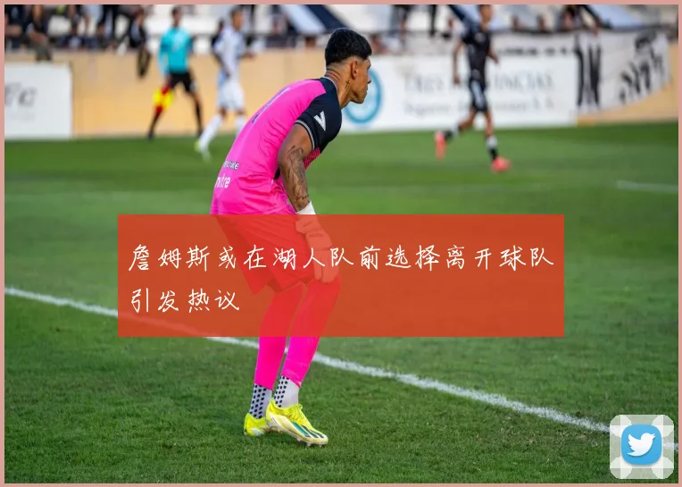 詹姆斯或在湖人队前选择离开球队引发热议