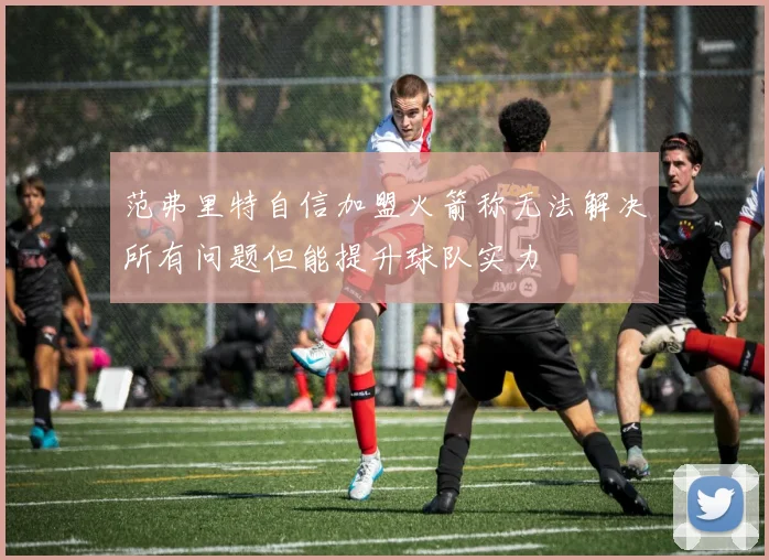 范弗里特自信加盟火箭称无法解决所有问题但能提升球队实力