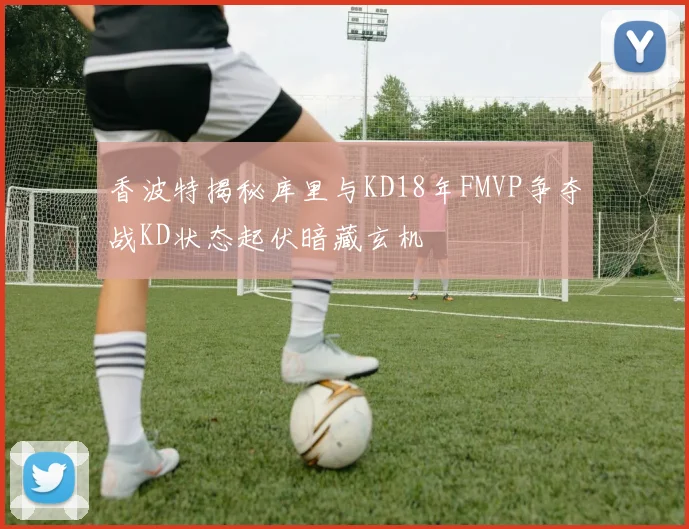 香波特揭秘库里与KD18年FMVP争夺战KD状态起伏暗藏玄机