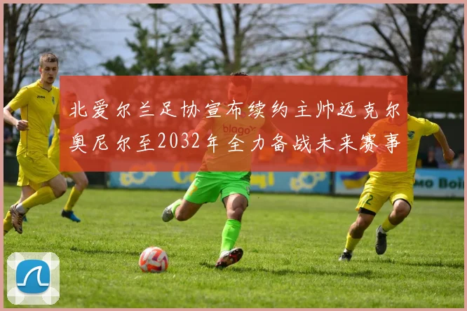 北爱尔兰足协宣布续约主帅迈克尔奥尼尔至2032年全力备战未来赛事
