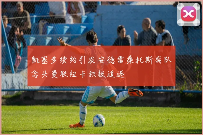 凯塞多续约引发安德雷桑托斯离队念头曼联纽卡积极追逐