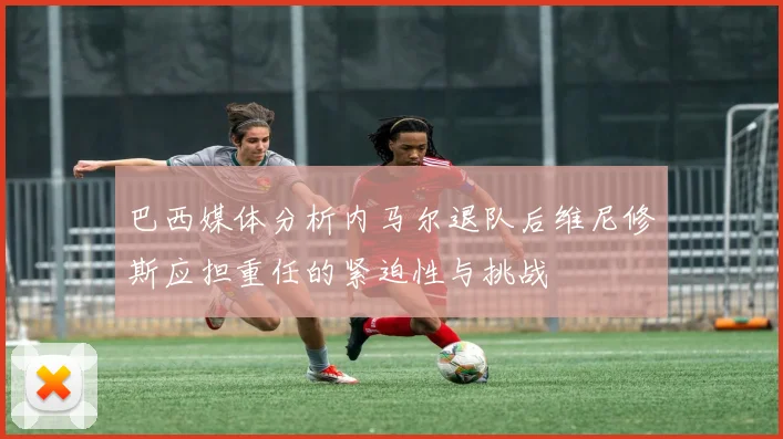 巴西媒体分析内马尔退队后维尼修斯应担重任的紧迫性与挑战