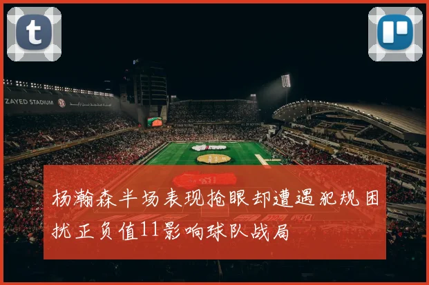 杨瀚森半场表现抢眼却遭遇犯规困扰正负值11影响球队战局
