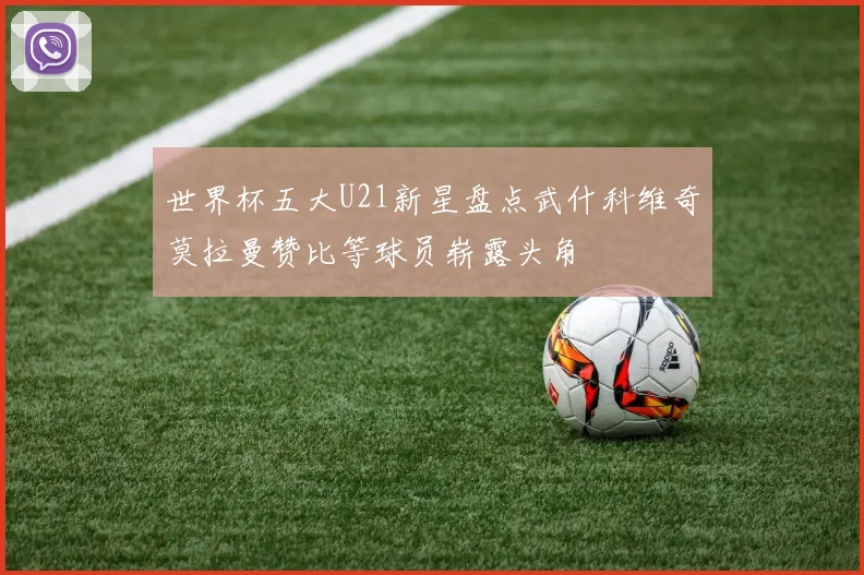 世界杯五大U21新星盘点武什科维奇莫拉曼赞比等球员崭露头角