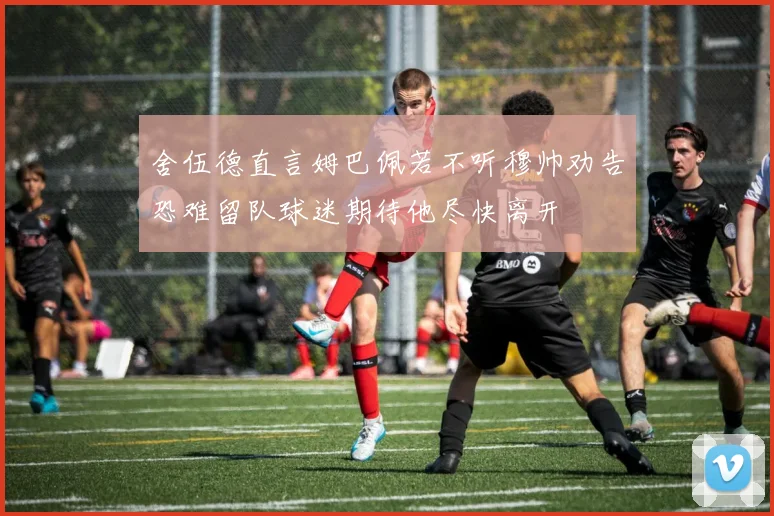 舍伍德直言姆巴佩若不听穆帅劝告恐难留队球迷期待他尽快离开